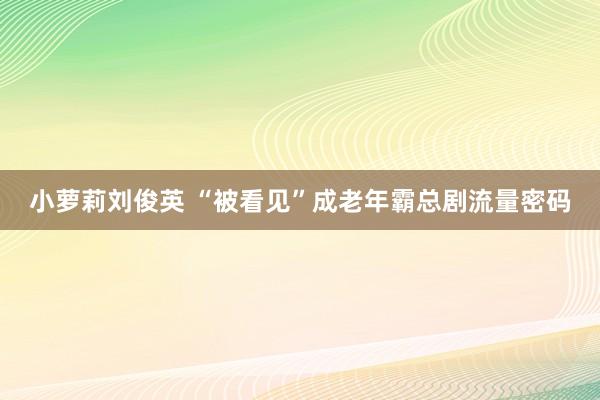 小萝莉刘俊英 “被看见”成老年霸总剧流量密码