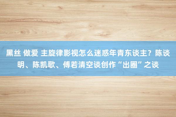 黑丝 做爱 主旋律影视怎么迷惑年青东谈主？陈谈明、陈凯歌、傅若清空谈创作“出圈”之谈