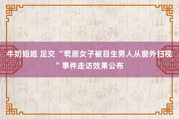 牛奶姐姐 足交 “茕居女子被目生男人从窗外扫视”事件走访效果公布