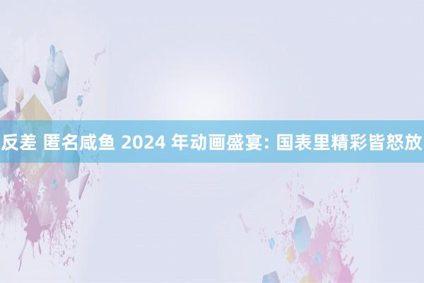 反差 匿名咸鱼 2024 年动画盛宴: 国表里精彩皆怒放