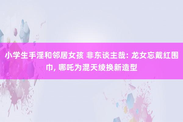 小学生手淫和邻居女孩 非东谈主哉: 龙女忘戴红围巾， 哪吒为混天绫换新造型