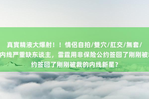 真實精液大爆射！！情侶自拍/雙穴/肛交/無套/大量噴精 由于内线严重缺东谈主，雷霆用非保险公约签回了刚刚被裁的内线新星？