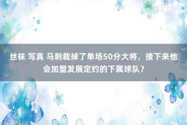 丝袜 写真 马刺裁掉了单场50分大将，接下来他会加盟发展定约的下属球队？