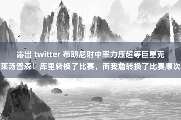 露出 twitter 布朗尼射中率力压超等巨星克莱汤普森！库里转换了比赛，而我詹转换了比赛顺次