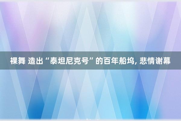 裸舞 造出“泰坦尼克号”的百年船坞， 悲情谢幕