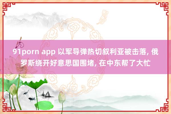 91porn app 以军导弹热切叙利亚被击落， 俄罗斯绕开好意思国围堵， 在中东帮了大忙