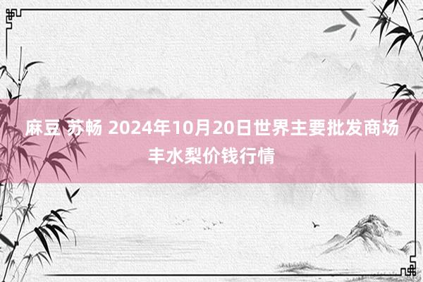 麻豆 苏畅 2024年10月20日世界主要批发商场丰水梨价钱行情