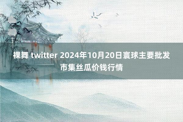 裸舞 twitter 2024年10月20日寰球主要批发市集丝瓜价钱行情