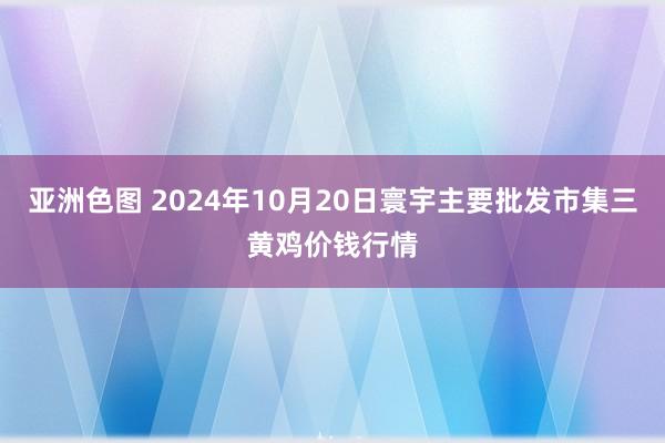 亚洲色图 2024年10月20日寰宇主要批发市集三黄鸡价钱行情