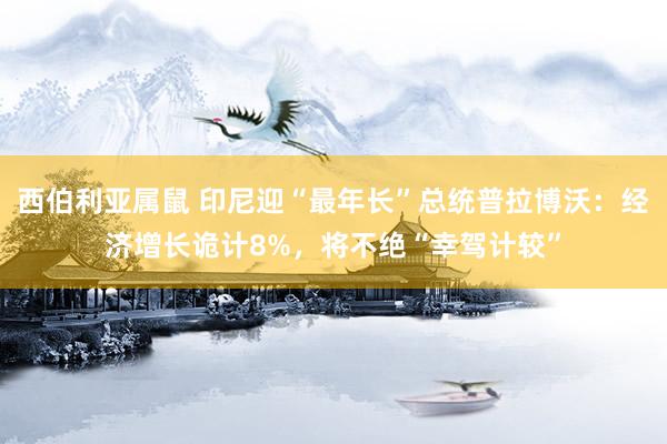 西伯利亚属鼠 印尼迎“最年长”总统普拉博沃：经济增长诡计8%，将不绝“幸驾计较”