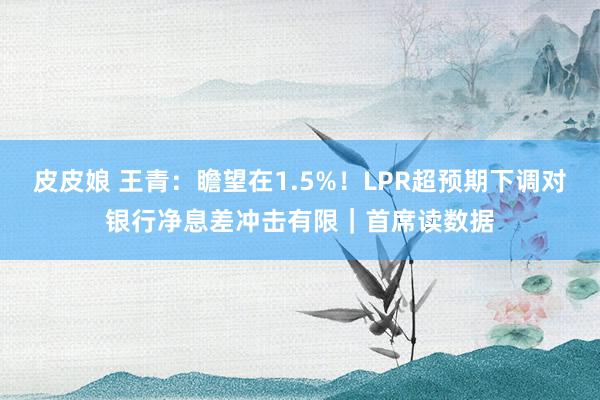 皮皮娘 王青：瞻望在1.5%！LPR超预期下调对银行净息差冲击有限｜首席读数据