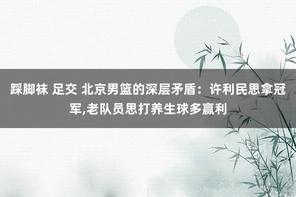 踩脚袜 足交 北京男篮的深层矛盾：许利民思拿冠军，老队员思打养生球多赢利