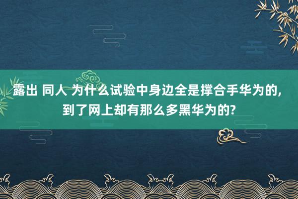 露出 同人 为什么试验中身边全是撑合手华为的， 到了网上却有那么多黑华为的?