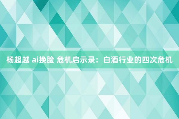 杨超越 ai换脸 危机启示录：白酒行业的四次危机