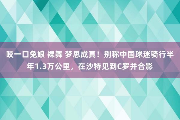 咬一口兔娘 裸舞 梦思成真！别称中国球迷骑行半年1.3万公里，在沙特见到C罗并合影