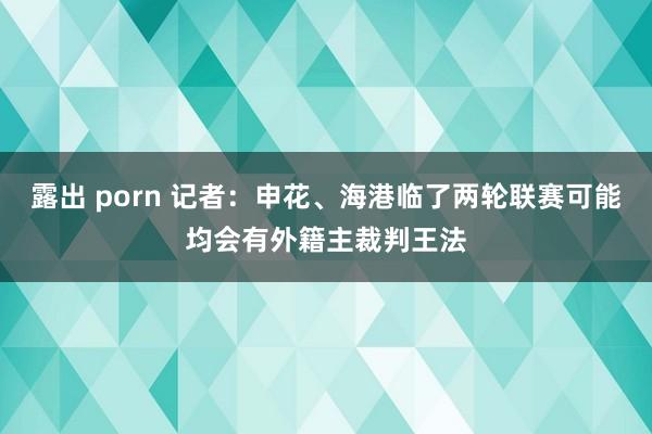 露出 porn 记者：申花、海港临了两轮联赛可能均会有外籍主裁判王法