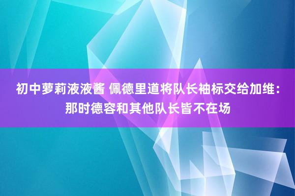 初中萝莉液液酱 佩德里道将队长袖标交给加维：那时德容和其他队长皆不在场