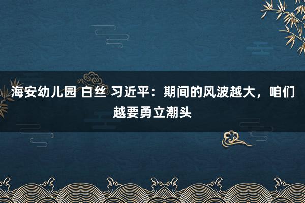 海安幼儿园 白丝 习近平：期间的风波越大，咱们越要勇立潮头