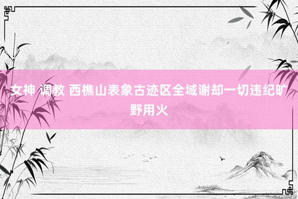 女神 调教 西樵山表象古迹区全域谢却一切违纪旷野用火