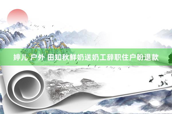 婷儿 户外 田知秋鲜奶送奶工辞职住户盼退款