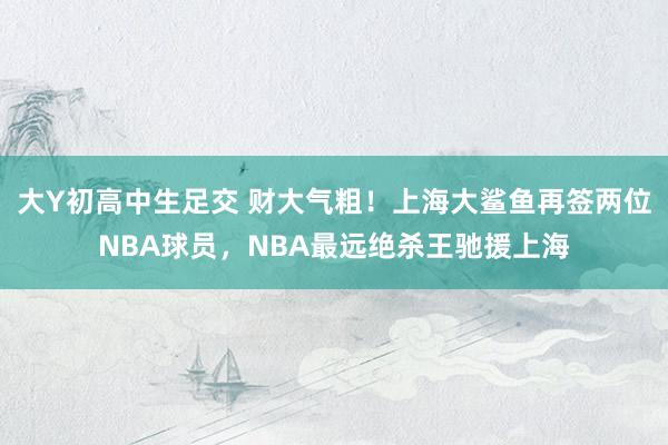 大Y初高中生足交 财大气粗！上海大鲨鱼再签两位NBA球员，NBA最远绝杀王驰援上海