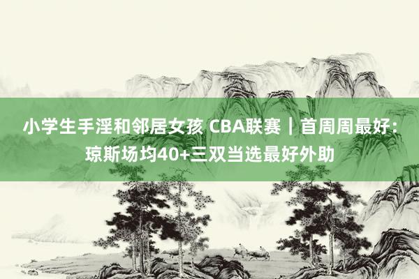 小学生手淫和邻居女孩 CBA联赛｜首周周最好：琼斯场均40+三双当选最好外助