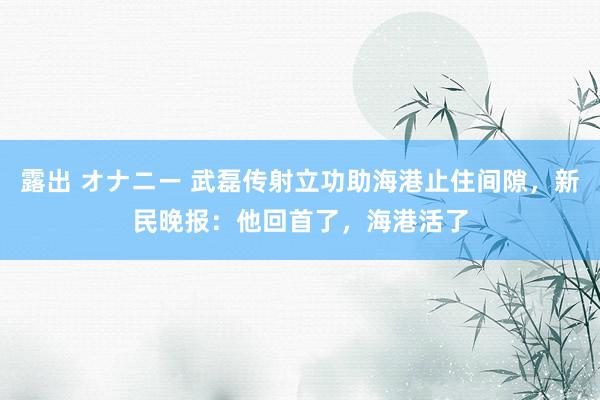 露出 オナニー 武磊传射立功助海港止住间隙，新民晚报：他回首了，海港活了