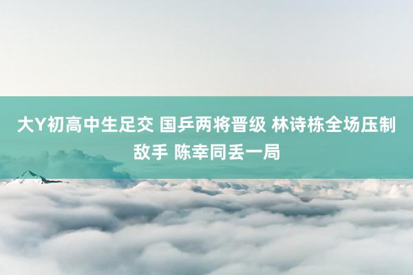 大Y初高中生足交 国乒两将晋级 林诗栋全场压制敌手 陈幸同丢一局