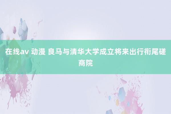 在线av 动漫 良马与清华大学成立将来出行衔尾磋商院