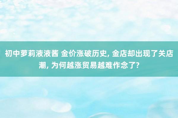 初中萝莉液液酱 金价涨破历史， 金店却出现了关店潮， 为何越涨贸易越难作念了?