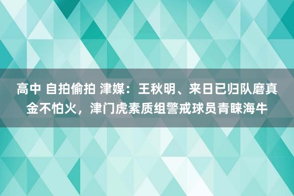 高中 自拍偷拍 津媒：王秋明、来日已归队磨真金不怕火，津门虎素质组警戒球员青睐海牛