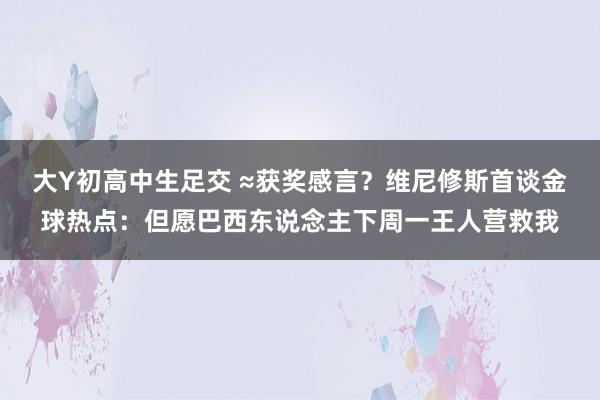 大Y初高中生足交 ≈获奖感言？维尼修斯首谈金球热点：但愿巴西东说念主下周一王人营救我