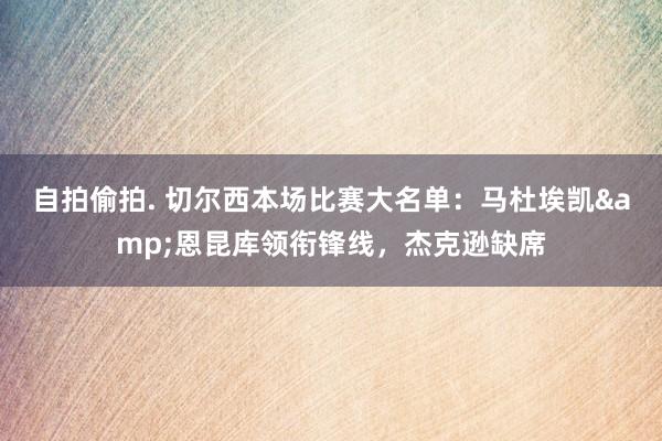 自拍偷拍. 切尔西本场比赛大名单：马杜埃凯&恩昆库领衔锋线，杰克逊缺席