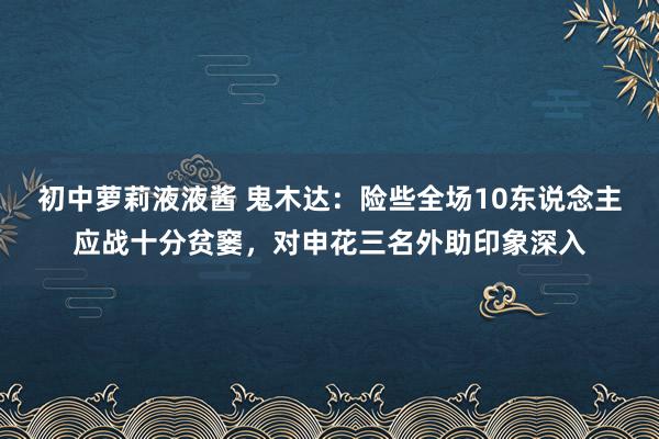 初中萝莉液液酱 鬼木达：险些全场10东说念主应战十分贫窭，对申花三名外助印象深入