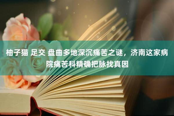 柚子猫 足交 盘曲多地深沉痛苦之谜，济南这家病院痛苦科精确把脉找真因