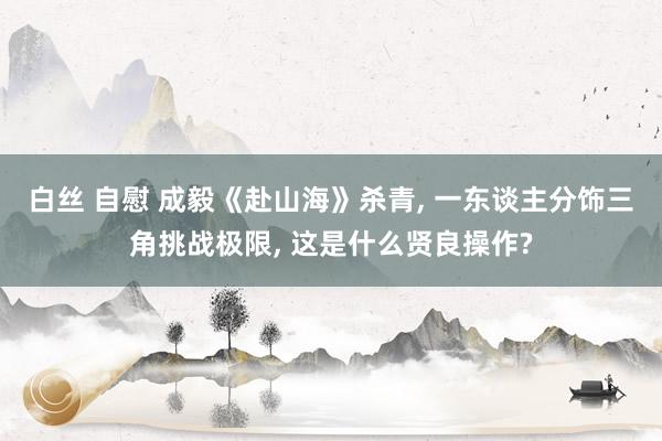 白丝 自慰 成毅《赴山海》杀青， 一东谈主分饰三角挑战极限， 这是什么贤良操作?