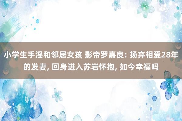 小学生手淫和邻居女孩 影帝罗嘉良: 扬弃相爱28年的发妻， 回身进入苏岩怀抱， 如今幸福吗