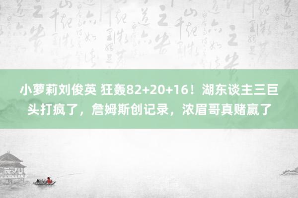 小萝莉刘俊英 狂轰82+20+16！湖东谈主三巨头打疯了，詹姆斯创记录，浓眉哥真赌赢了