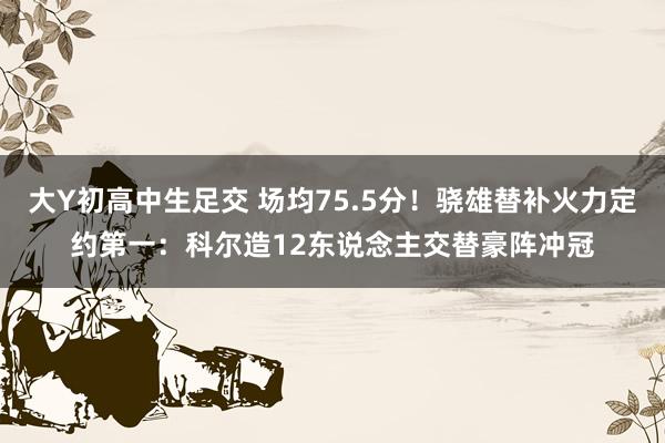 大Y初高中生足交 场均75.5分！骁雄替补火力定约第一：科尔造12东说念主交替豪阵冲冠