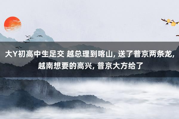 大Y初高中生足交 越总理到喀山， 送了普京两条龙， 越南想要的高兴， 普京大方给了