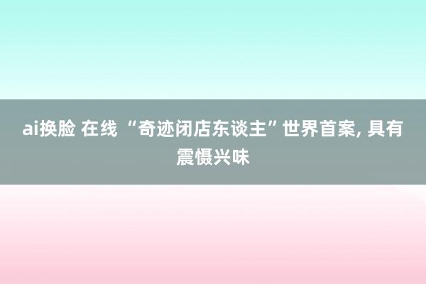 ai换脸 在线 “奇迹闭店东谈主”世界首案， 具有震慑兴味