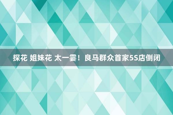 探花 姐妹花 太一霎！良马群众首家5S店倒闭