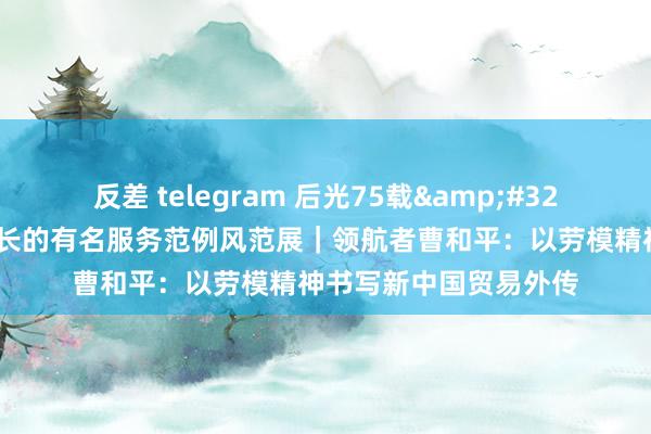 反差 telegram 后光75载&#32;吉林省与共和国同成长的有名服务范例风范展｜领航者曹和平：以劳模精神书写新中国贸易外传