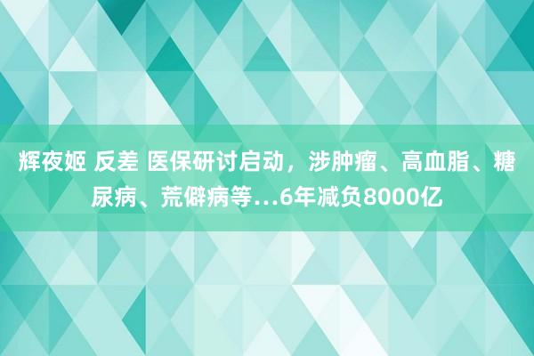 辉夜姬 反差 医保研讨启动，涉肿瘤、高血脂、糖尿病、荒僻病等…6年减负8000亿