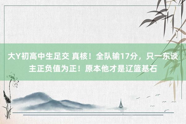 大Y初高中生足交 真核！全队输17分，只一东谈主正负值为正！原本他才是辽篮基石