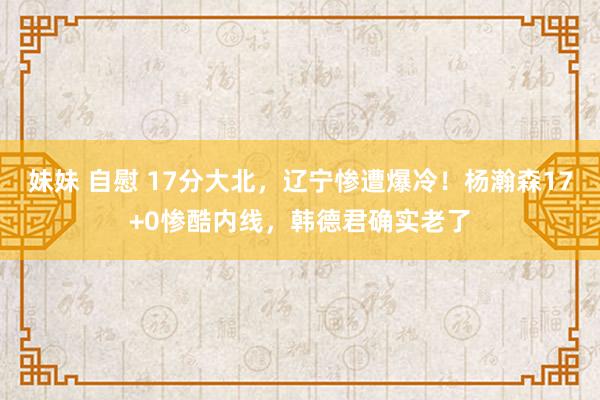 妹妹 自慰 17分大北，辽宁惨遭爆冷！杨瀚森17+0惨酷内线，韩德君确实老了