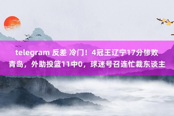 telegram 反差 冷门！4冠王辽宁17分惨败青岛，外助投篮11中0，球迷号召连忙裁东谈主