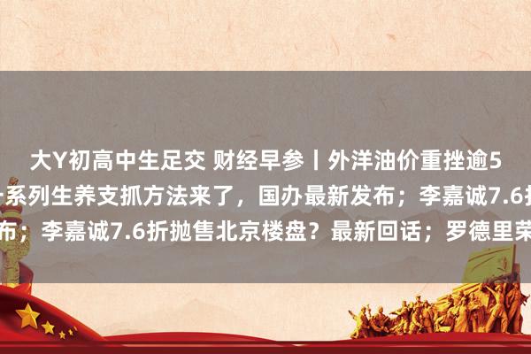 大Y初高中生足交 财经早参丨外洋油价重挫逾5%，中国钞票大涨；一系列生养支抓方法来了，国办最新发布；李嘉诚7.6折抛售北京楼盘？最新回话；罗德里荣膺金球奖