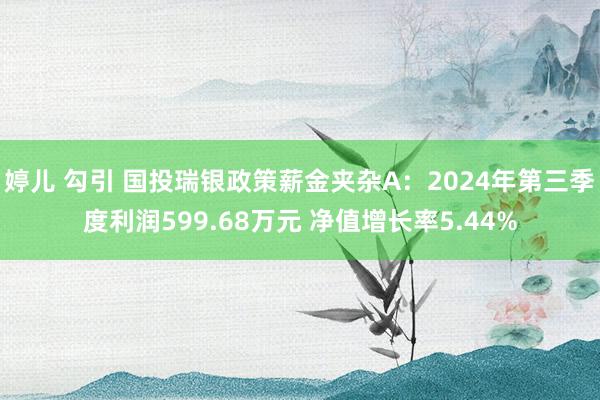 婷儿 勾引 国投瑞银政策薪金夹杂A：2024年第三季度利润599.68万元 净值增长率5.44%