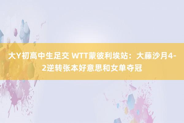 大Y初高中生足交 WTT蒙彼利埃站：大藤沙月4-2逆转张本好意思和女单夺冠